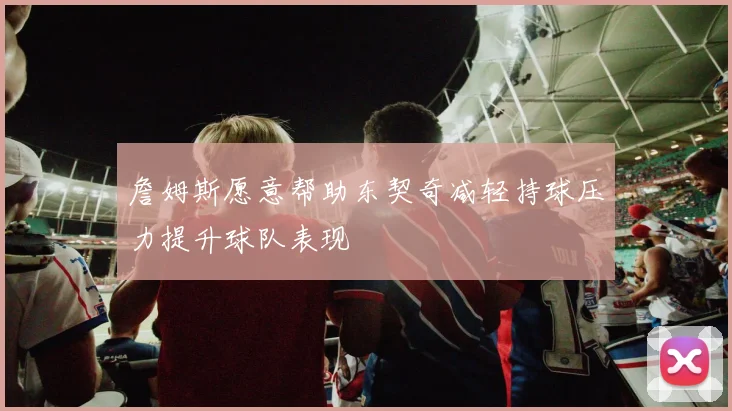 詹姆斯愿意帮助东契奇减轻持球压力提升球队表现