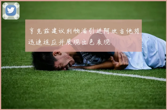 亨克兹建议利物浦引进阿坎吉他将迅速适应并展现出色表现