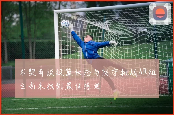 东契奇谈投篮状态与防守挑战AR组合尚未找到最佳感觉