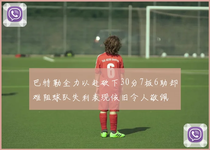 巴特勒全力以赴砍下30分7板6助却难阻球队失利表现依旧令人敬佩