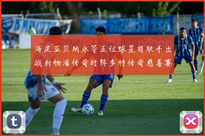 海皮亚贝纳永等五位球星将联手出战利物浦传奇对阵多特传奇慈善赛