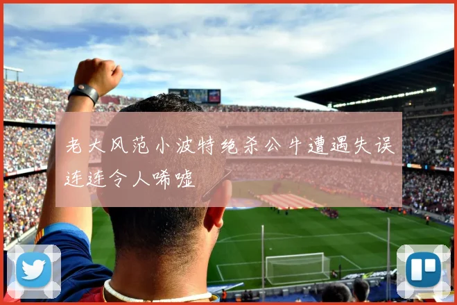 老大风范小波特绝杀公牛遭遇失误连连令人唏嘘