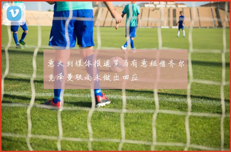 意大利媒体报道罗马有意租借齐尔克泽曼联尚未做出回应