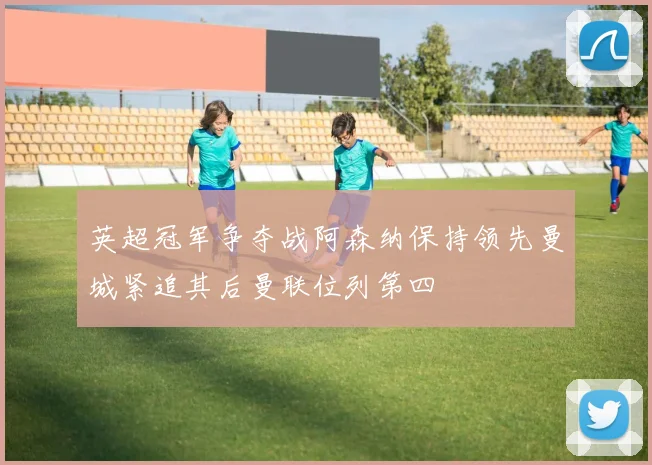 英超冠军争夺战阿森纳保持领先曼城紧追其后曼联位列第四
