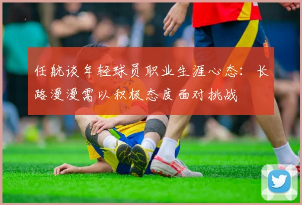 任航谈年轻球员职业生涯心态：长路漫漫需以积极态度面对挑战