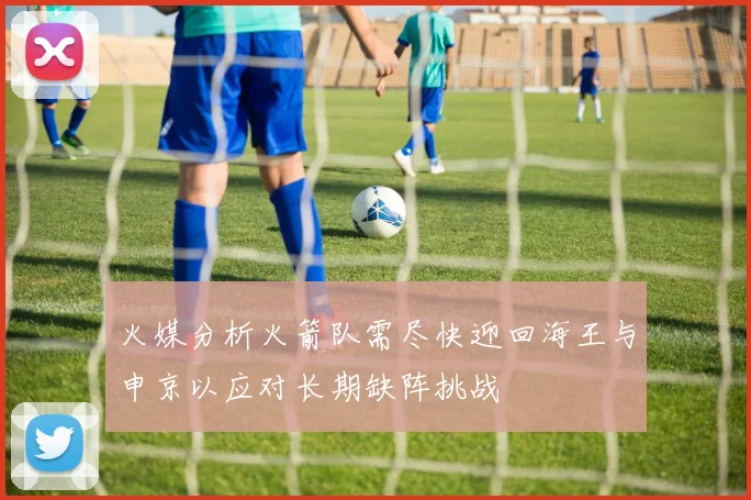 火媒分析火箭队需尽快迎回海王与申京以应对长期缺阵挑战