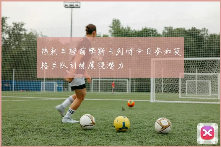热刺年轻前锋斯卡列特今日参加英格兰队训练展现潜力