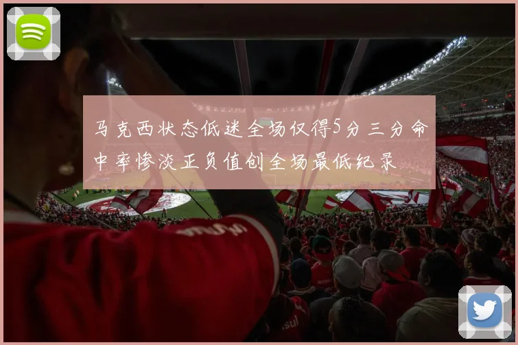 马克西状态低迷全场仅得5分三分命中率惨淡正负值创全场最低纪录