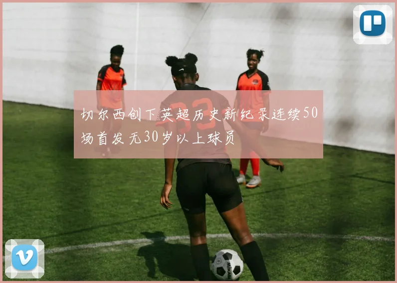 切尔西创下英超历史新纪录连续50场首发无30岁以上球员