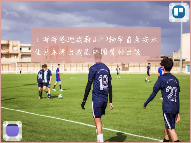 上海海港迎战蔚山HD杨希首秀安永佳卢永涛出战蒯纪闻替补出场