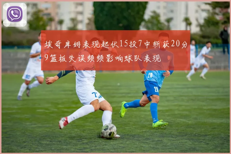 埃奇库姆表现起伏15投7中斩获20分9篮板失误频频影响球队表现