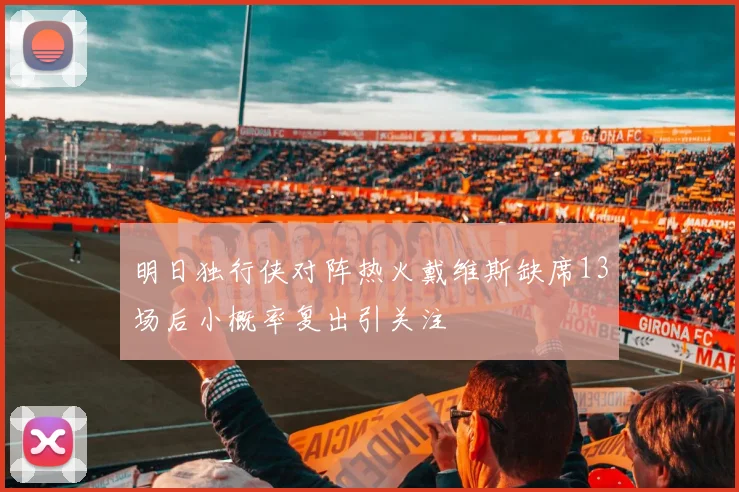 明日独行侠对阵热火戴维斯缺席13场后小概率复出引关注