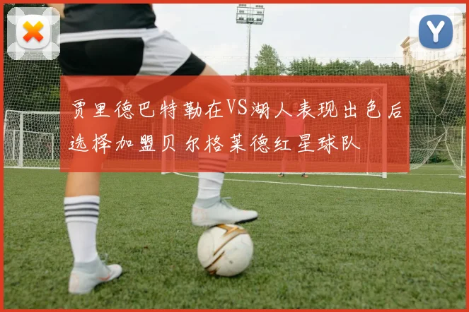 贾里德巴特勒在VS湖人表现出色后选择加盟贝尔格莱德红星球队