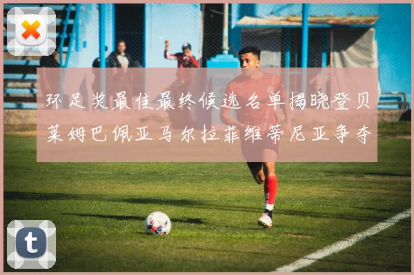 环足奖最佳最终候选名单揭晓登贝莱姆巴佩亚马尔拉菲维蒂尼亚争夺桂冠