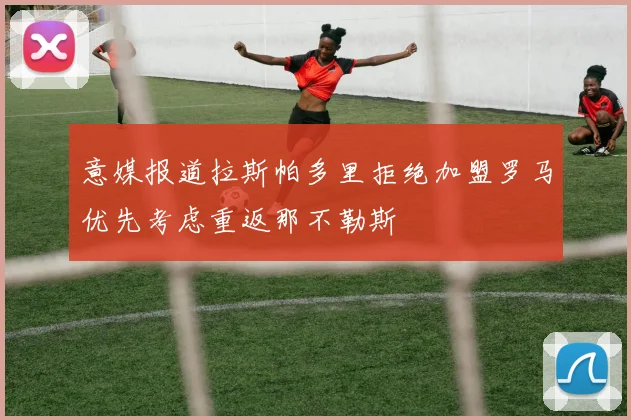 意媒报道拉斯帕多里拒绝加盟罗马优先考虑重返那不勒斯