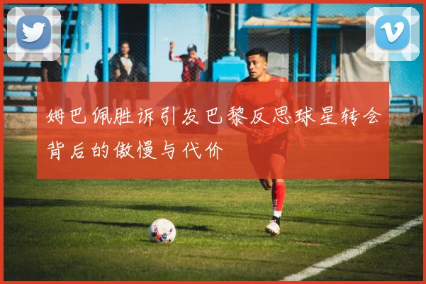 姆巴佩胜诉引发巴黎反思球星转会背后的傲慢与代价