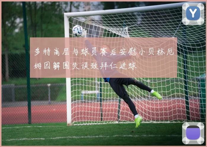多特高层与球员赛后安慰小贝林厄姆因解围失误致拜仁进球