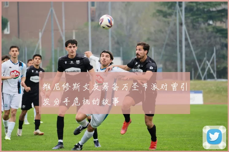 维尼修斯女友筹备万圣节派对曾引发分手危机的故事