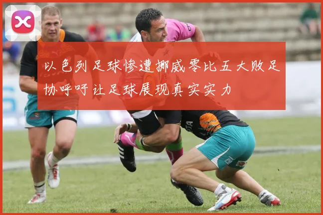 以色列足球惨遭挪威零比五大败足协呼吁让足球展现真实实力