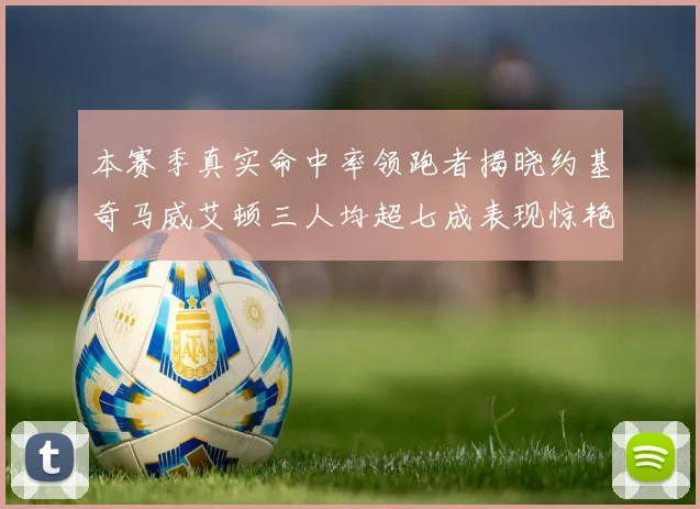 本赛季真实命中率领跑者揭晓约基奇马威艾顿三人均超七成表现惊艳
