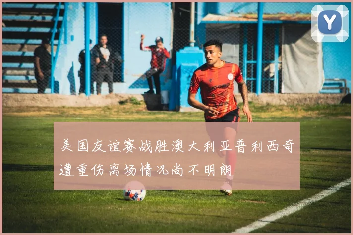 美国友谊赛战胜澳大利亚普利西奇遭重伤离场情况尚不明朗