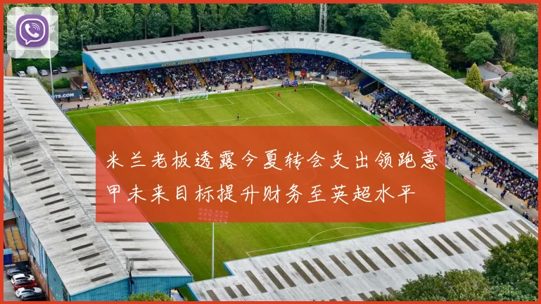 米兰老板透露今夏转会支出领跑意甲未来目标提升财务至英超水平