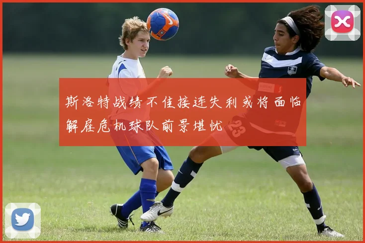 斯洛特战绩不佳接连失利或将面临解雇危机球队前景堪忧