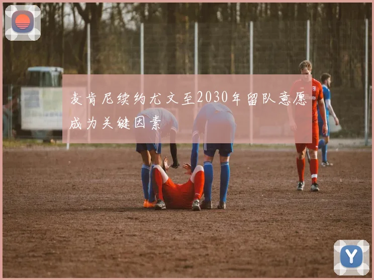 麦肯尼续约尤文至2030年留队意愿成为关键因素