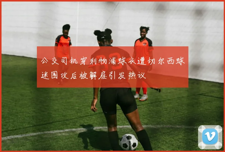 公交司机穿利物浦球衣遭切尔西球迷围攻后被解雇引发热议
