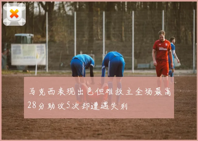 马克西表现出色但难救主全场最高28分助攻5次却遭遇失利