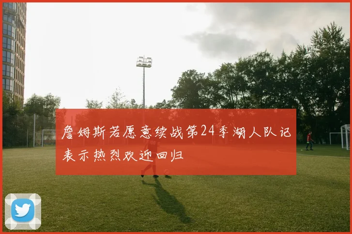 詹姆斯若愿意续战第24季湖人队记表示热烈欢迎回归