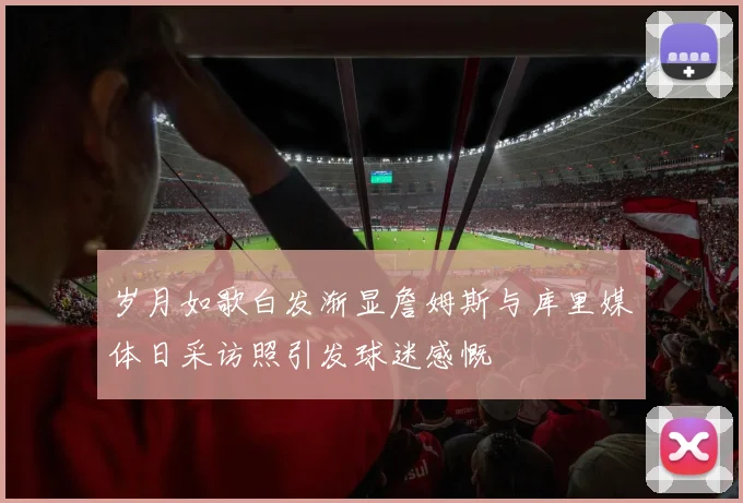 岁月如歌白发渐显詹姆斯与库里媒体日采访照引发球迷感慨