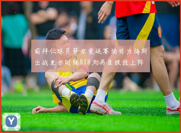 前拜仁球员萨尔重返赛场将为梅斯出战里尔时隔818天再度披挂上阵